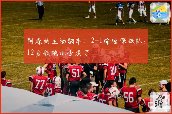 阿森纳主场翻车:2-1输给保级队,12分领跑机会没了