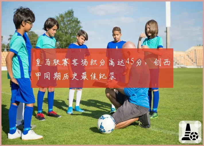 皇马联赛客场积分高达45分，创西甲同期历史最佳纪录