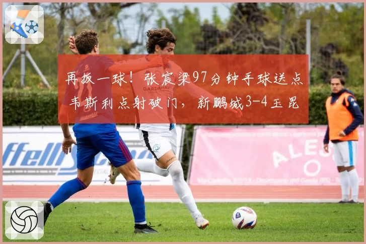再扳一球!张宸梁97分钟手球送点 韦斯利点射破门,新鹏城3-4玉昆