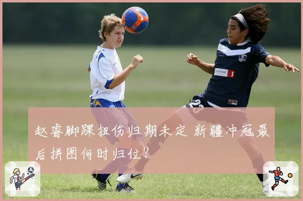 赵睿脚踝扭伤归期未定 新疆冲冠最后拼图何时归位？