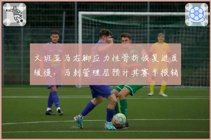 文班亚马右脚应力性骨折恢复进度缓慢，马刺管理层预计其赛季报销
