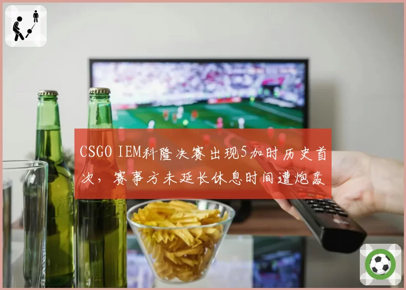 CSGO IEM科隆决赛出现5加时历史首次，赛事方未延长休息时间遭炮轰