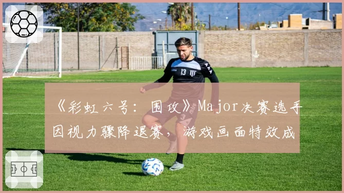 《彩虹六号:围攻》Major决赛选手因视力骤降退赛,游戏画面特效成健康杀手?