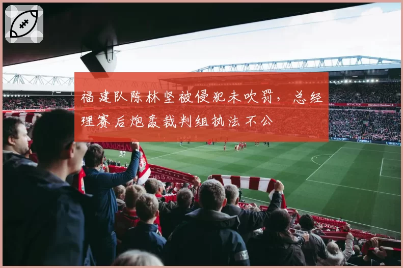 福建队陈林坚被侵犯未吹罚，总经理赛后炮轰裁判组执法不公