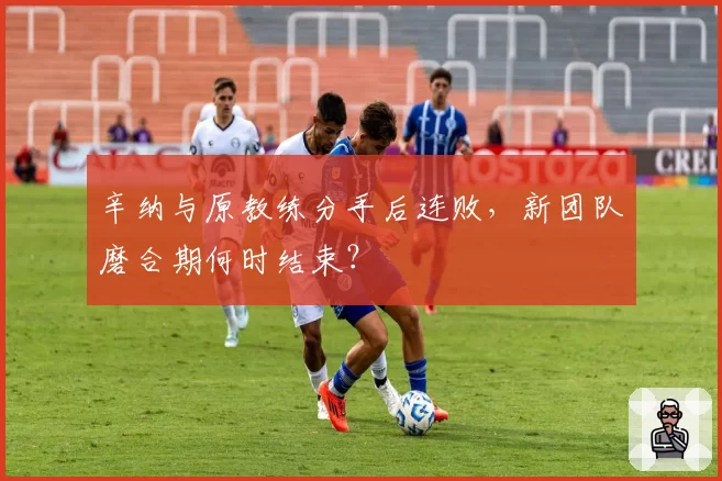 辛纳与原教练分手后连败，新团队磨合期何时结束？