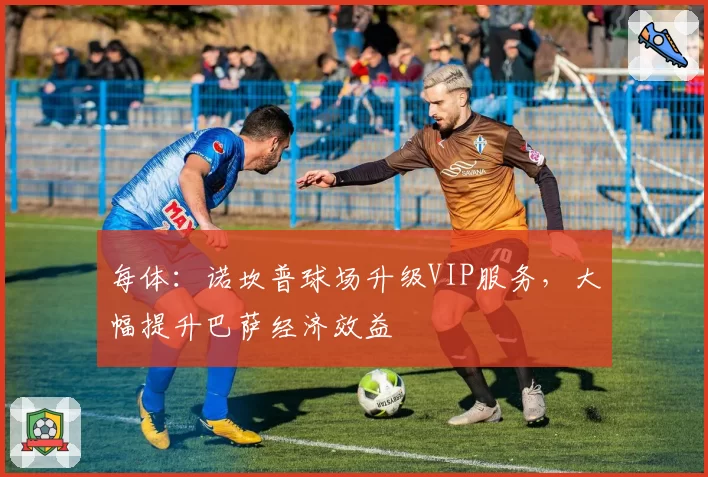 每体：诺坎普球场升级VIP服务，大幅提升巴萨经济效益