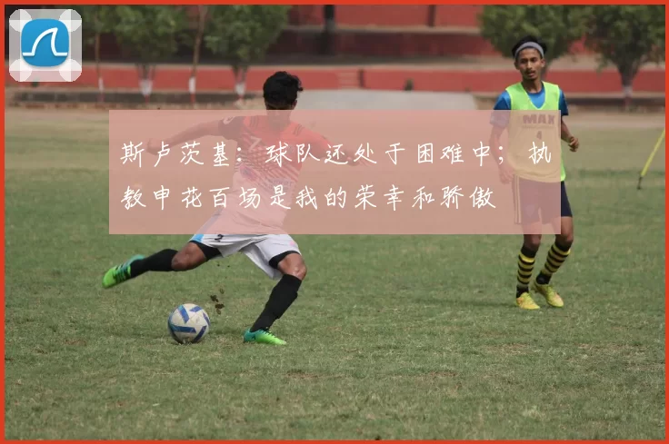 斯卢茨基：球队还处于困难中；执教申花百场是我的荣幸和骄傲