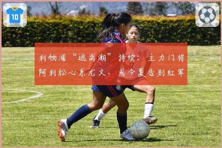 利物浦“逃离潮”持续：主力门将阿利松心系尤文，或今夏告别红军