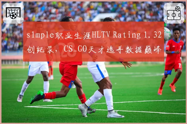 s1mple职业生涯HLTV Rating 1.32创纪录，CS_GO天才选手数据巅峰