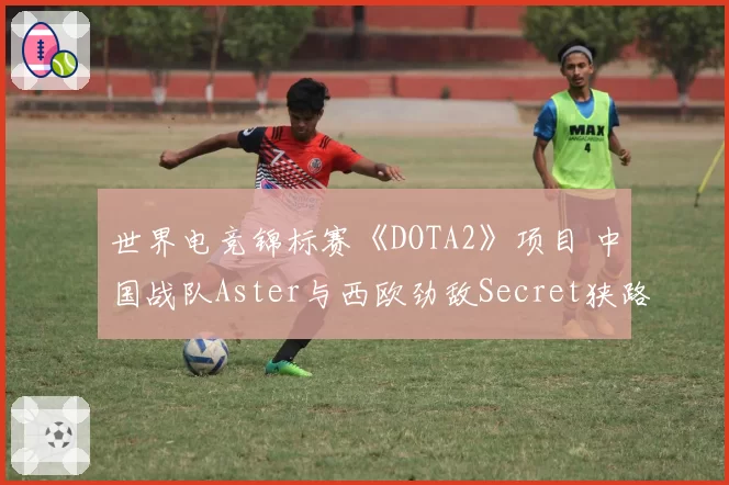 世界电竞锦标赛《DOTA2》项目 中国战队Aster与西欧劲敌Secret狭路相逢