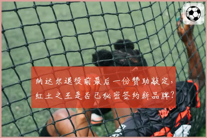 纳达尔退役前最后一份赞助敲定,红土之王是否已秘密签约新品牌?