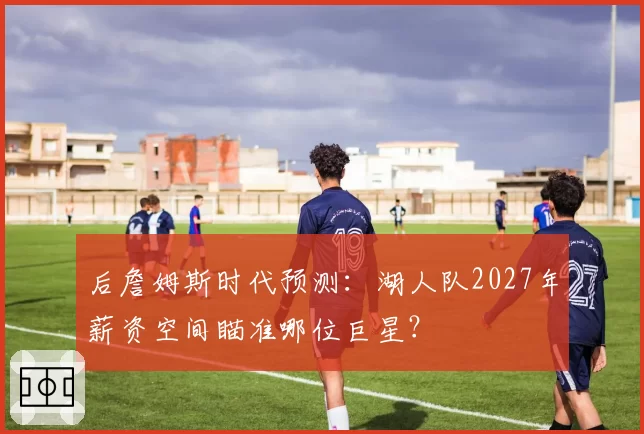 后詹姆斯时代预测:湖人队2027年薪资空间瞄准哪位巨星?