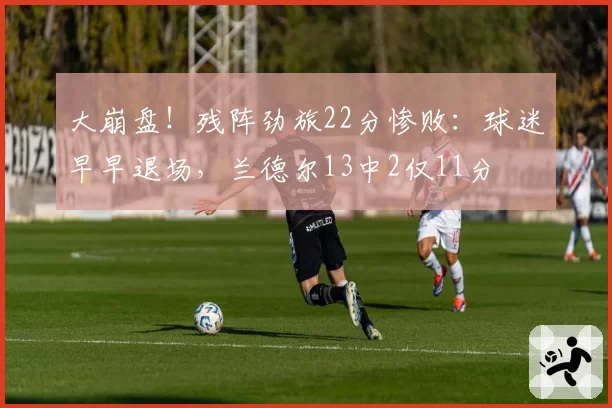 大崩盘!残阵劲旅22分惨败:球迷早早退场,兰德尔13中2仅11分