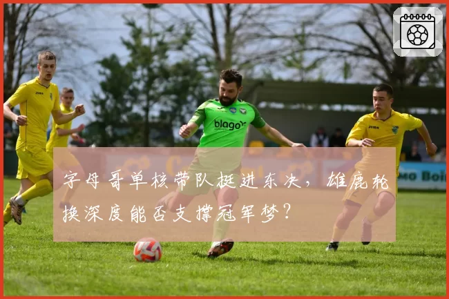 字母哥单核带队挺进东决，雄鹿轮换深度能否支撑冠军梦？