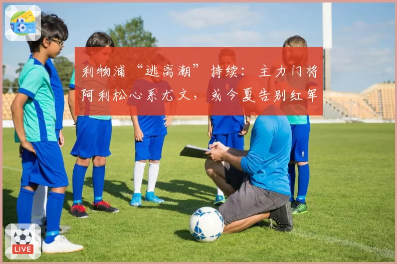利物浦“逃离潮”持续：主力门将阿利松心系尤文，或今夏告别红军