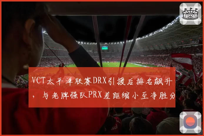 VCT太平洋联赛DRX引援后排名飙升，与老牌强队PRX差距缩小至净胜分2分