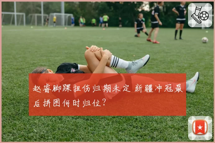 赵睿脚踝扭伤归期未定 新疆冲冠最后拼图何时归位?