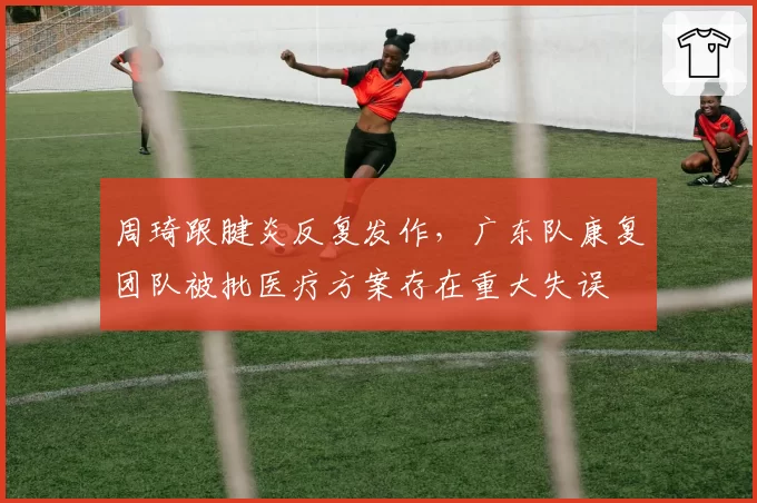 周琦跟腱炎反复发作，广东队康复团队被批医疗方案存在重大失误
