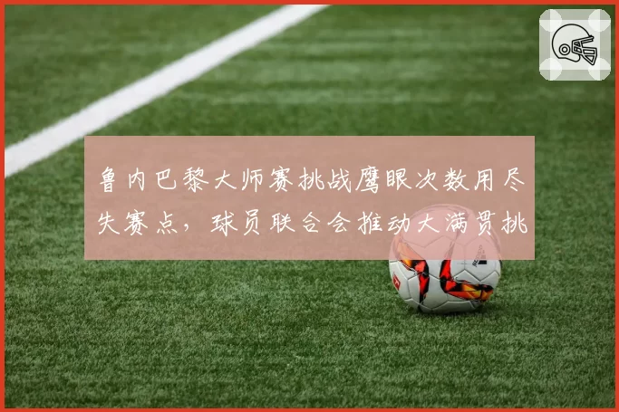 鲁内巴黎大师赛挑战鹰眼次数用尽失赛点,球员联合会推动大满贯挑战次数增至五次