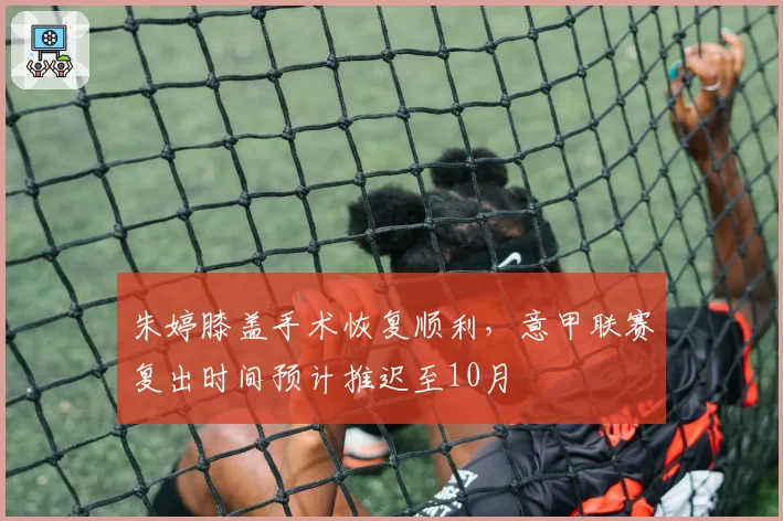 朱婷膝盖手术恢复顺利，意甲联赛复出时间预计推迟至10月
