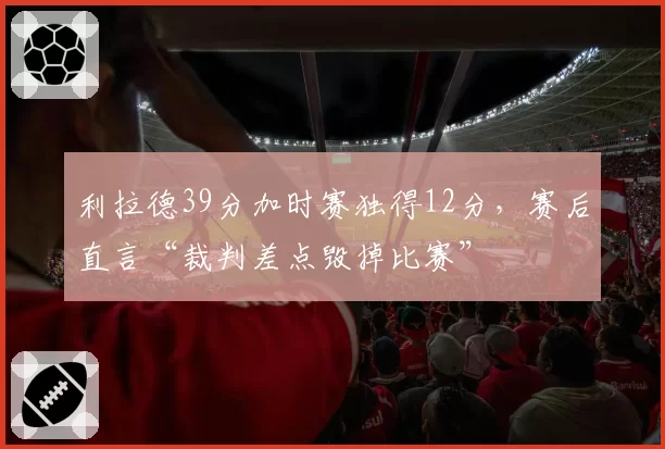 利拉德39分加时赛独得12分，赛后直言“裁判差点毁掉比赛”