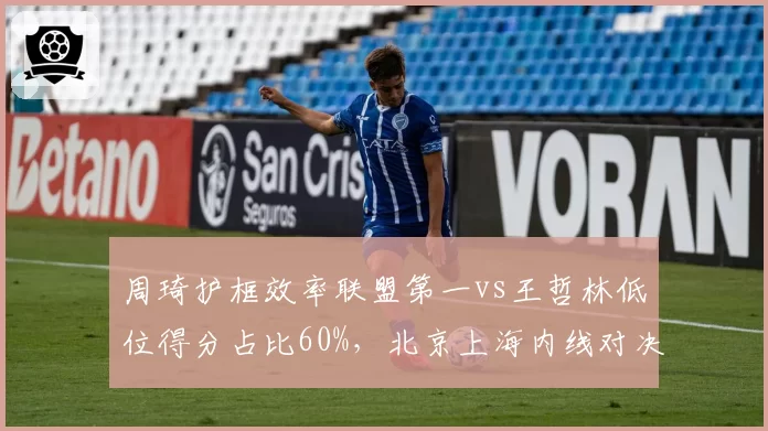 周琦护框效率联盟第一vs王哲林低位得分占比60%，北京上海内线对决数据拆解