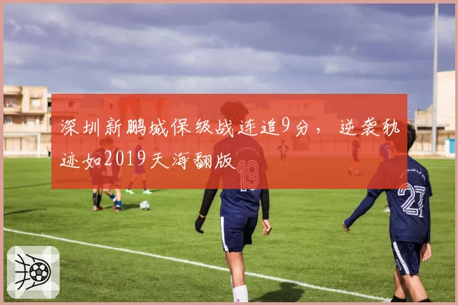 深圳新鹏城保级战连追9分，逆袭轨迹如2019天海翻版