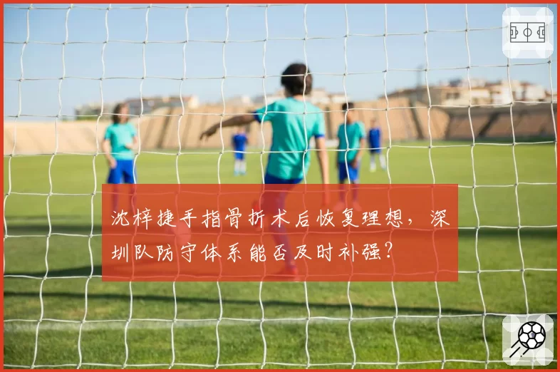 沈梓捷手指骨折术后恢复理想，深圳队防守体系能否及时补强？