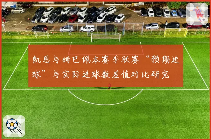 凯恩与姆巴佩本赛季联赛“预期进球”与实际进球数差值对比研究