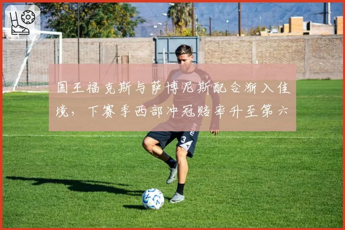 国王福克斯与萨博尼斯配合渐入佳境，下赛季西部冲冠赔率升至第六