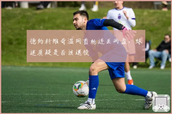 德约科维奇温网首轮连丢两盘,球迷质疑是否该退役