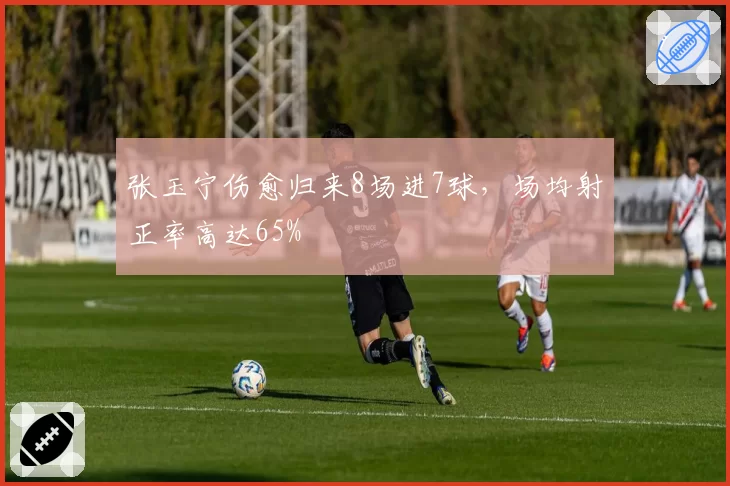 张玉宁伤愈归来8场进7球，场均射正率高达65%