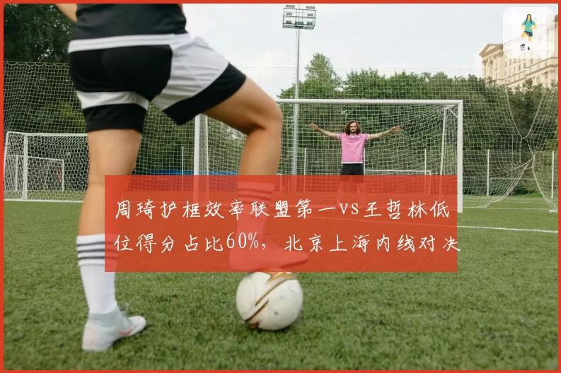 周琦护框效率联盟第一vs王哲林低位得分占比60%，北京上海内线对决数据拆解
