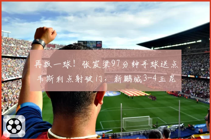 再扳一球!张宸梁97分钟手球送点 韦斯利点射破门,新鹏城3-4玉昆