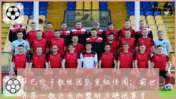 萨巴伦卡教练团队重组传闻:前世界第一教头或加盟助力硬地赛季