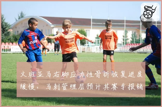 文班亚马右脚应力性骨折恢复进度缓慢，马刺管理层预计其赛季报销