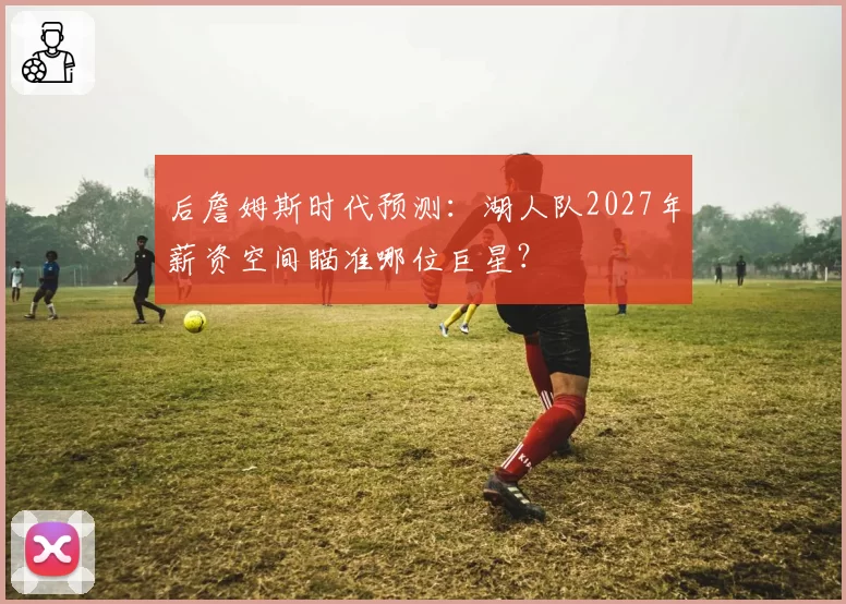 后詹姆斯时代预测:湖人队2027年薪资空间瞄准哪位巨星?