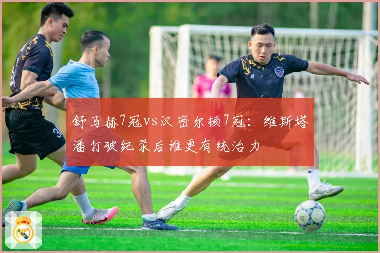 舒马赫7冠vs汉密尔顿7冠：维斯塔潘打破纪录后谁更有统治力