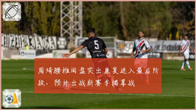 周琦腰椎间盘突出康复进入最后阶段，预计出战新赛季揭幕战