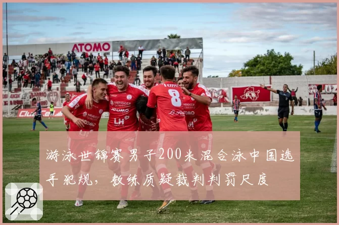 游泳世锦赛男子200米混合泳中国选手犯规，教练质疑裁判判罚尺度