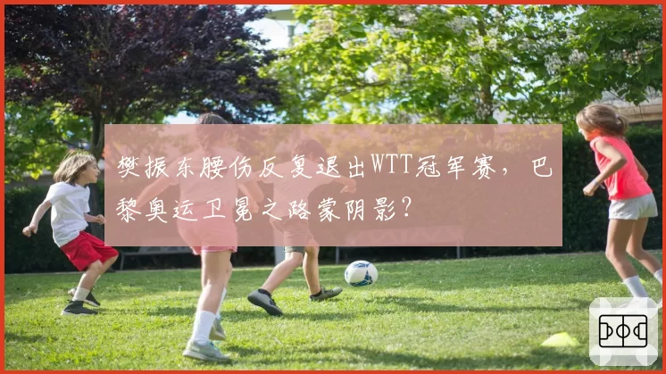樊振东腰伤反复退出WTT冠军赛，巴黎奥运卫冕之路蒙阴影？