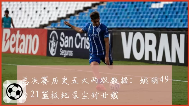 总决赛历史五大两双数据：姚明49分21篮板纪录尘封廿载
