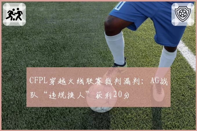 CFPL穿越火线联赛裁判漏判：AG战队“违规换人”获利20分