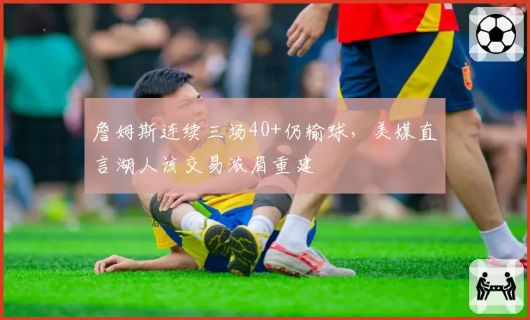 詹姆斯连续三场40+仍输球，美媒直言湖人该交易浓眉重建