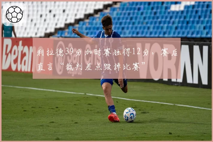 利拉德39分加时赛独得12分，赛后直言“裁判差点毁掉比赛”