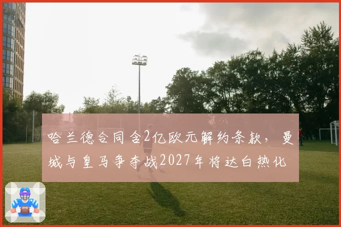 哈兰德合同含2亿欧元解约条款，曼城与皇马争夺战2027年将达白热化