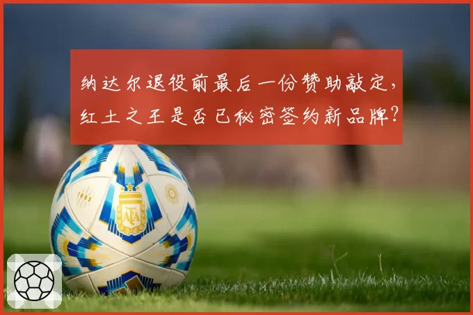 纳达尔退役前最后一份赞助敲定,红土之王是否已秘密签约新品牌?