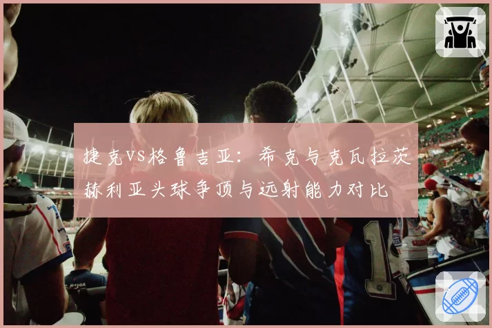 捷克vs格鲁吉亚：希克与克瓦拉茨赫利亚头球争顶与远射能力对比