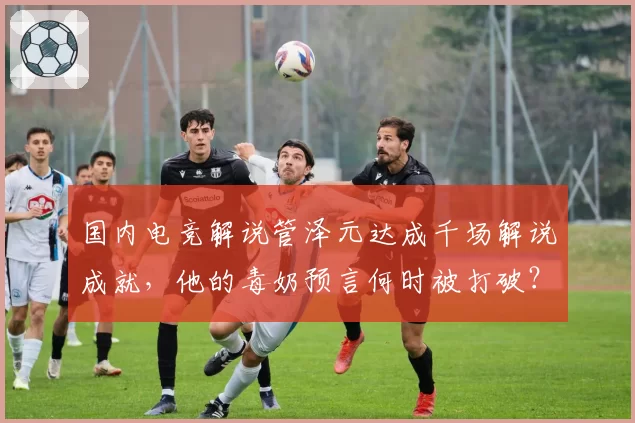 国内电竞解说管泽元达成千场解说成就，他的毒奶预言何时被打破？