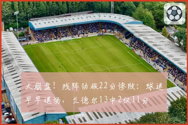 大崩盘！残阵劲旅22分惨败：球迷早早退场，兰德尔13中2仅11分